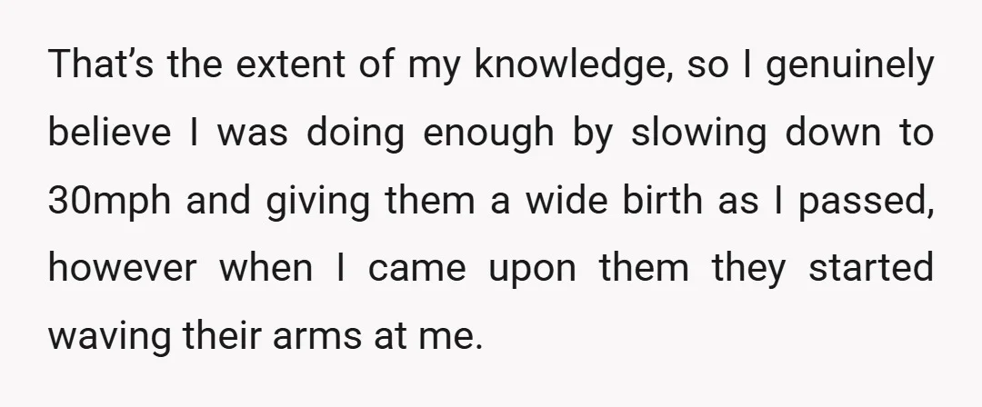 That’s the extent of my knowledge, so I genuinely believe I was doing enough by slowing down to 30mph and giving them a wide birth as I passed, however when...