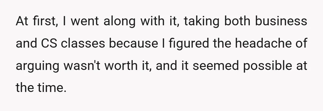 At first, I went along with it, taking both business and CS classes because I figured the headache of arguing wasn't worth it, and it seemed possible at the time.