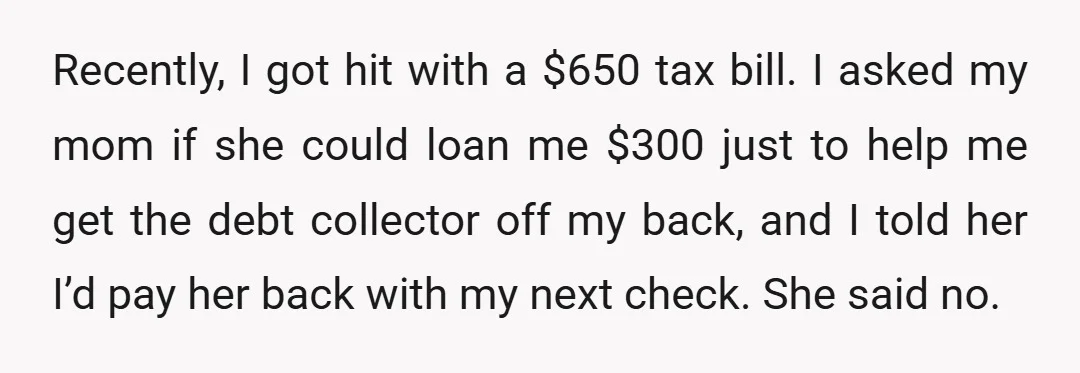 Recently, I got hit with a $650 tax bill. I asked my mom if she could loan me $300 just to help me get the debt collector off my back,...