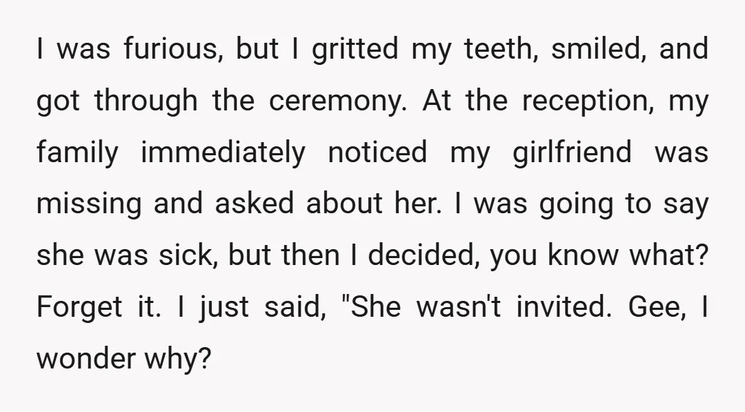 I was furious, but I gritted my teeth, smiled, and got through the ceremony. At the reception, my family immediately noticed my girlfriend was missing and asked about her. I...