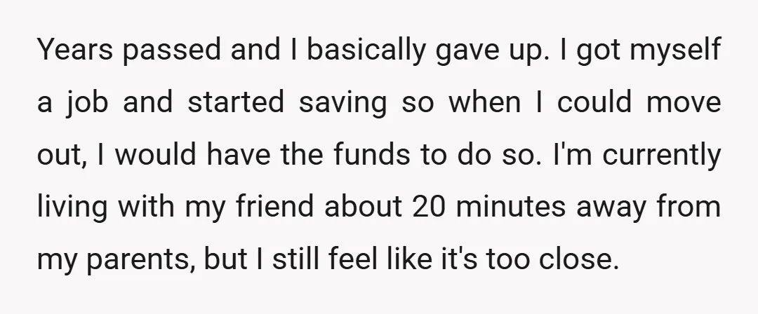 Years passed and I basically gave up. I got myself a job and started saving so when I could move out, I would have the funds to do so. I'm...