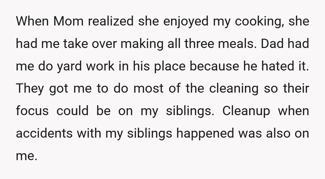 When Mom realized she enjoyed my cooking, she had me take over making all three meals. Dad had me do yard work in his place because he hated it. They...