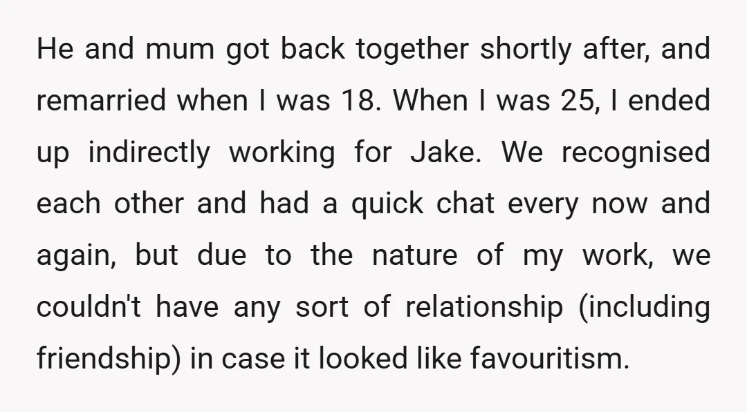 He and mum got back together shortly after, and remarried when I was 18. When I was 25, I ended up indirectly working for Jake. We recognised each other and...