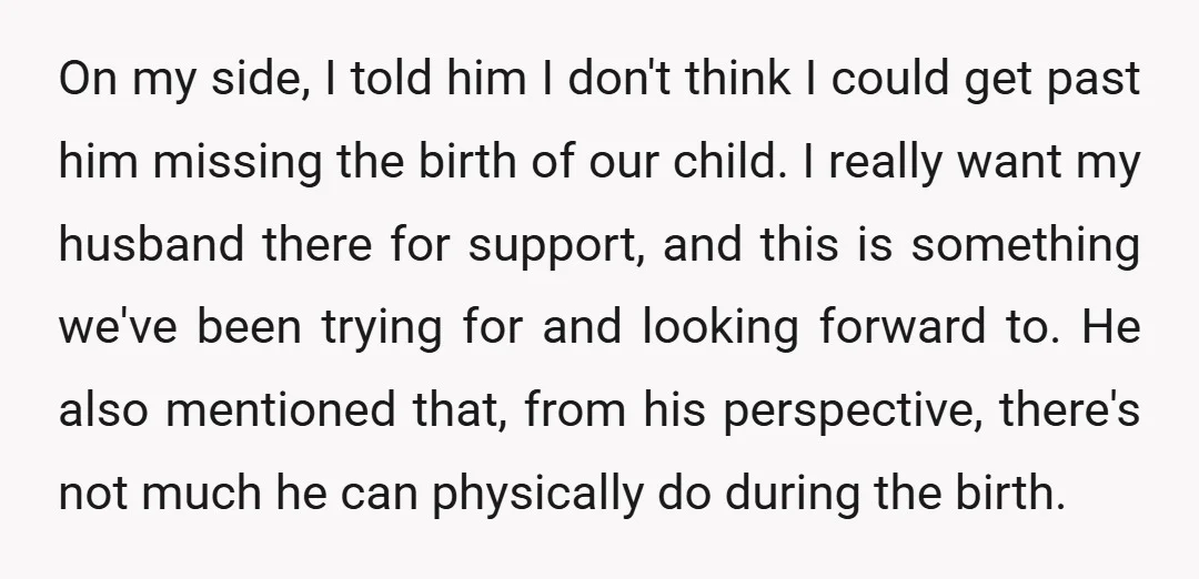 On my side, I told him I don't think I could get past him missing the birth of our child. I really want my husband there for support, and this...