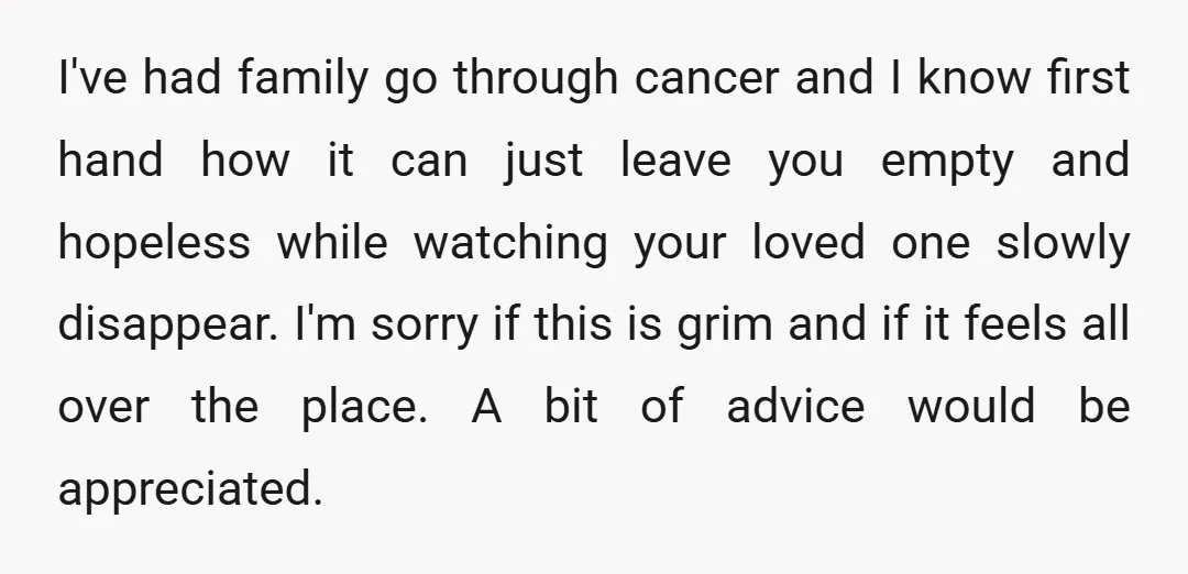 I've had family go through cancer and I know first hand how it can just leave you empty and hopeless while watching your loved one slowly disappear. I'm sorry if...