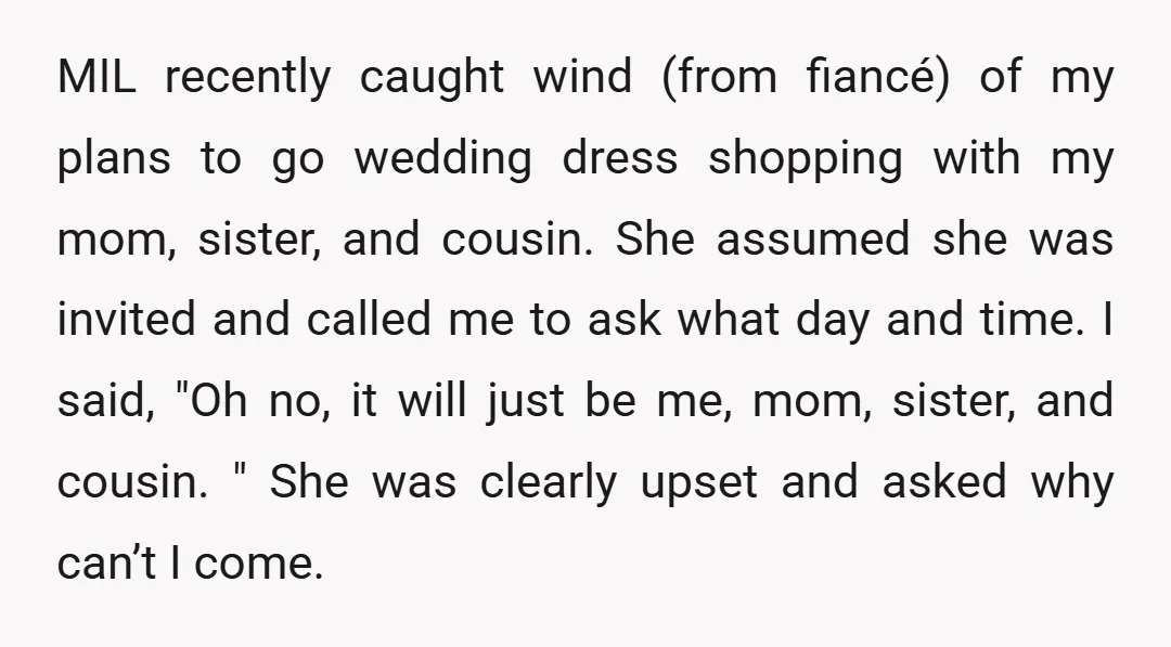 MIL recently caught wind (from fiancé) of my plans to go wedding dress shopping with my mom, sister, and cousin. She assumed she was invited and called me to ask...