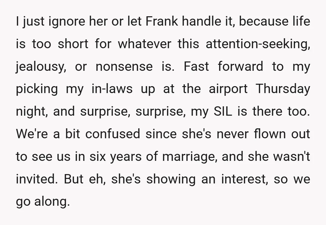 I just ignore her or let Frank handle it, because life is too short for whatever this attention-seeking, jealousy, or nonsense is. Fast forward to my picking my in-laws up...