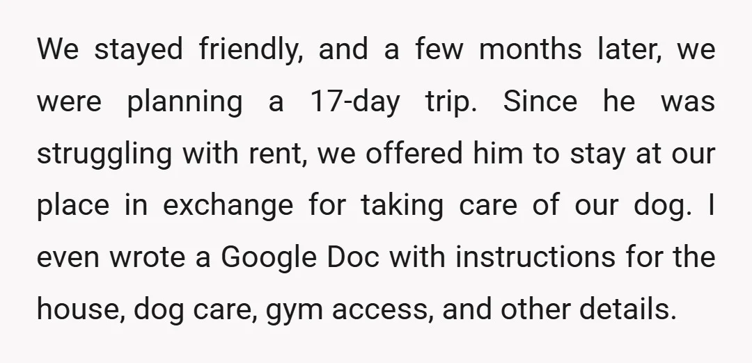 We stayed friendly, and a few months later, we were planning a 17-day trip. Since he was struggling with rent, we offered him to stay at our place in exchange...