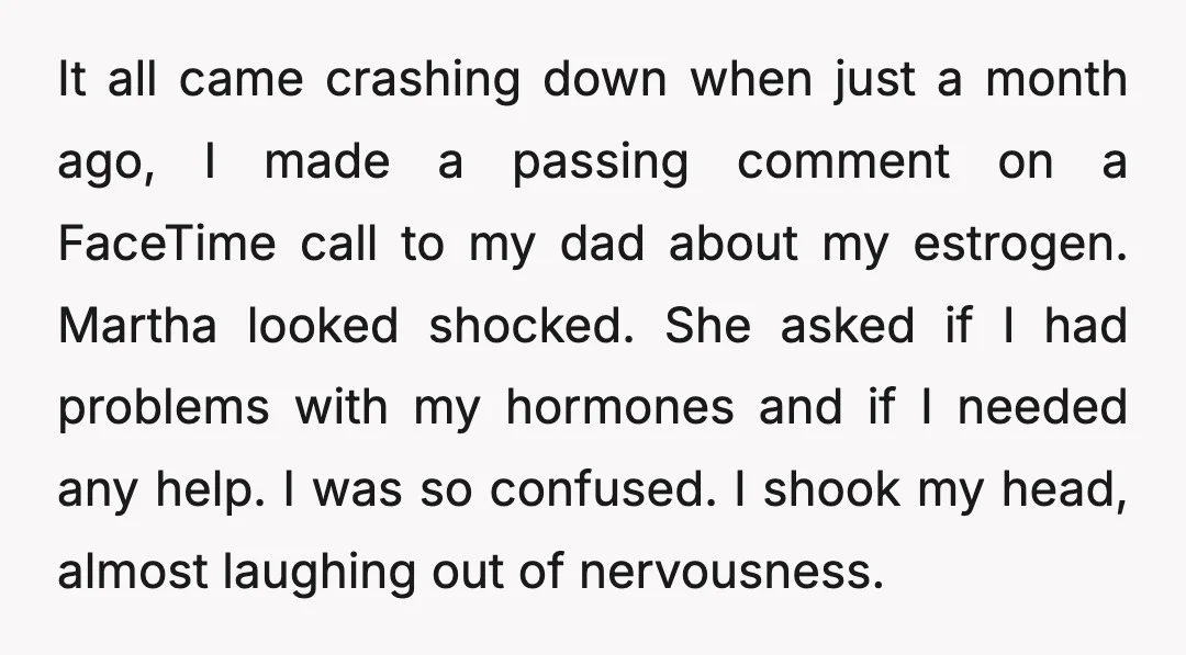 It all came crashing down when just a month ago, I made a passing comment on a FaceTime call to my dad about my estrogen. Martha looked shocked. She asked...