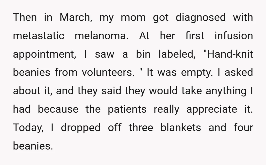 Then in March, my mom got diagnosed with metastatic melanoma. At her first infusion appointment, I saw a bin labeled, "Hand-knit beanies from volunteers. " It was empty. I asked...