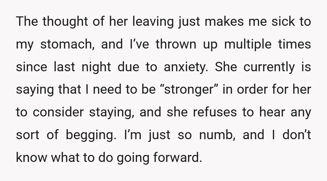 The thought of her leaving just makes me sick to my stomach, and I’ve thrown up multiple times since last night due to anxiety. She currently is saying that I...