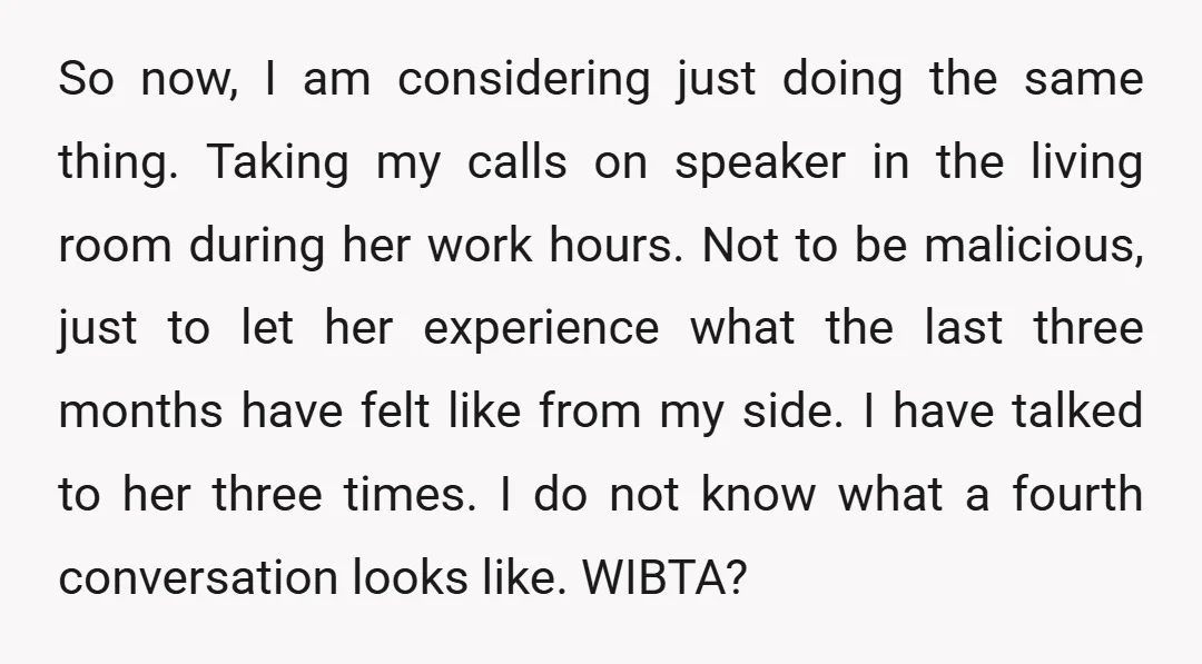 So now, I am considering just doing the same thing. Taking my calls on speaker in the living room during her work hours. Not to be malicious, just to let...