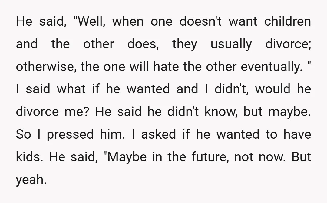 He said, "Well, when one doesn't want children and the other does, they usually divorce; otherwise, the one will hate the other eventually. " I said what if he wanted...