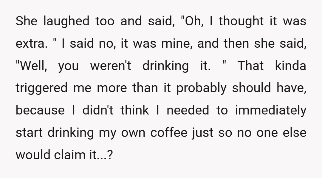 She laughed too and said, "Oh, I thought it was extra. " I said no, it was mine, and then she said, "Well, you weren't drinking it. " That kinda...