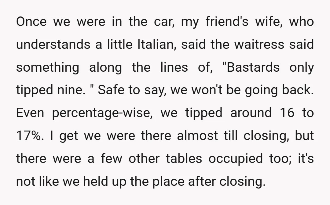 Once we were in the car, my friend's wife, who understands a little Italian, said the waitress said something along the lines of, "Bastards only tipped nine. " Safe to...