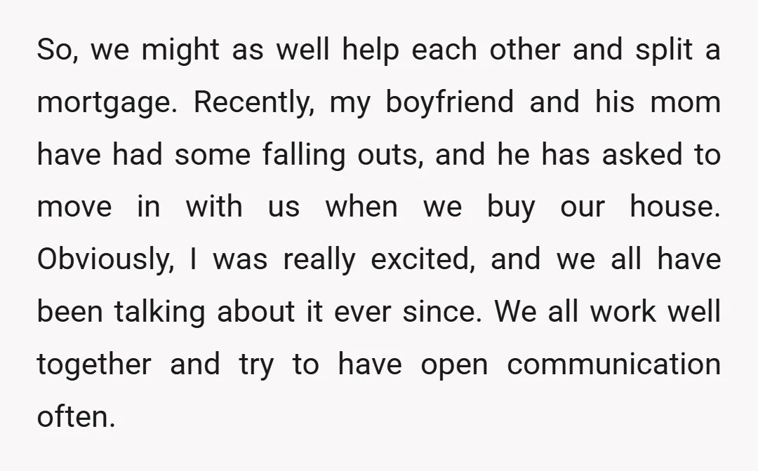 So, we might as well help each other and split a mortgage. Recently, my boyfriend and his mom have had some falling outs, and he has asked to move in...