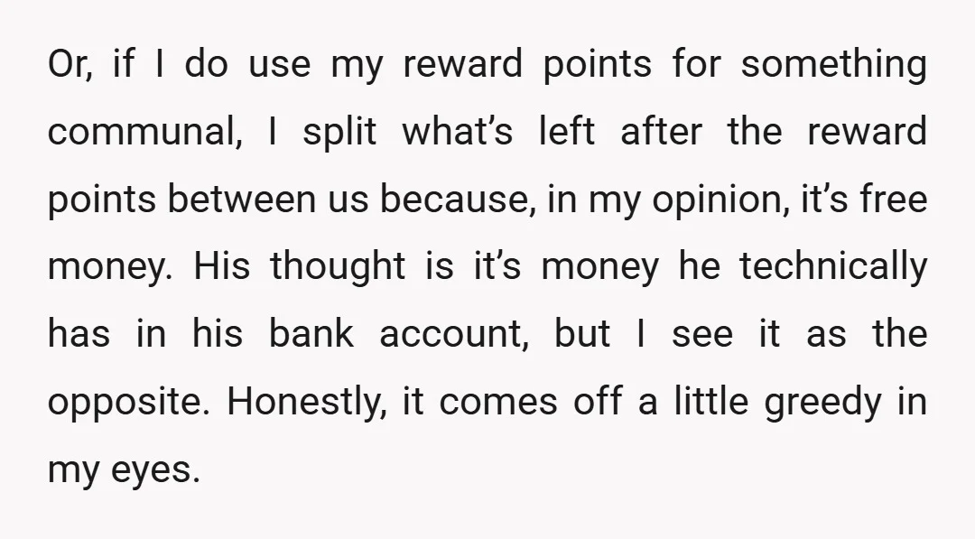 Or, if I do use my reward points for something communal, I split what’s left after the reward points between us because, in my opinion, it’s free money. His thought...