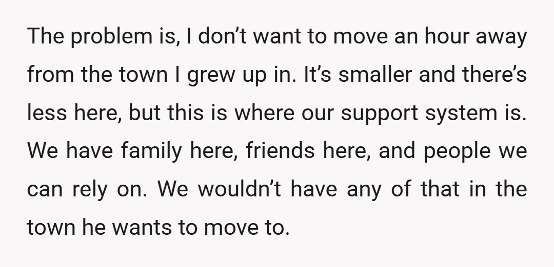 The problem is, I don’t want to move an hour away from the town I grew up in. It’s smaller and there’s less here, but this is where our support...