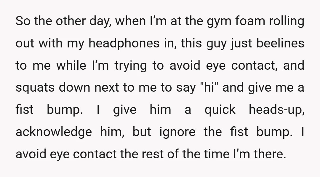 So the other day, when I’m at the gym foam rolling out with my headphones in, this guy just beelines to me while I’m trying to avoid eye contact, and...