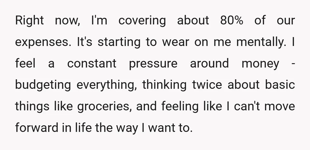 Right now, I'm covering about 80% of our expenses. It's starting to wear on me mentally. I feel a constant pressure around money - budgeting everything, thinking twice about basic...