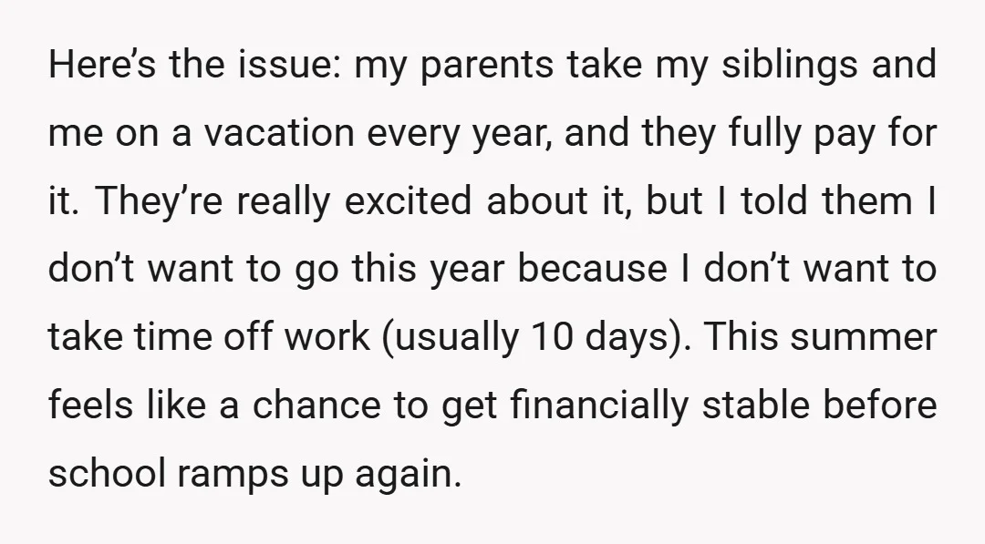 Here’s the issue: my parents take my siblings and me on a vacation every year, and they fully pay for it. They’re really excited about it, but I told them...