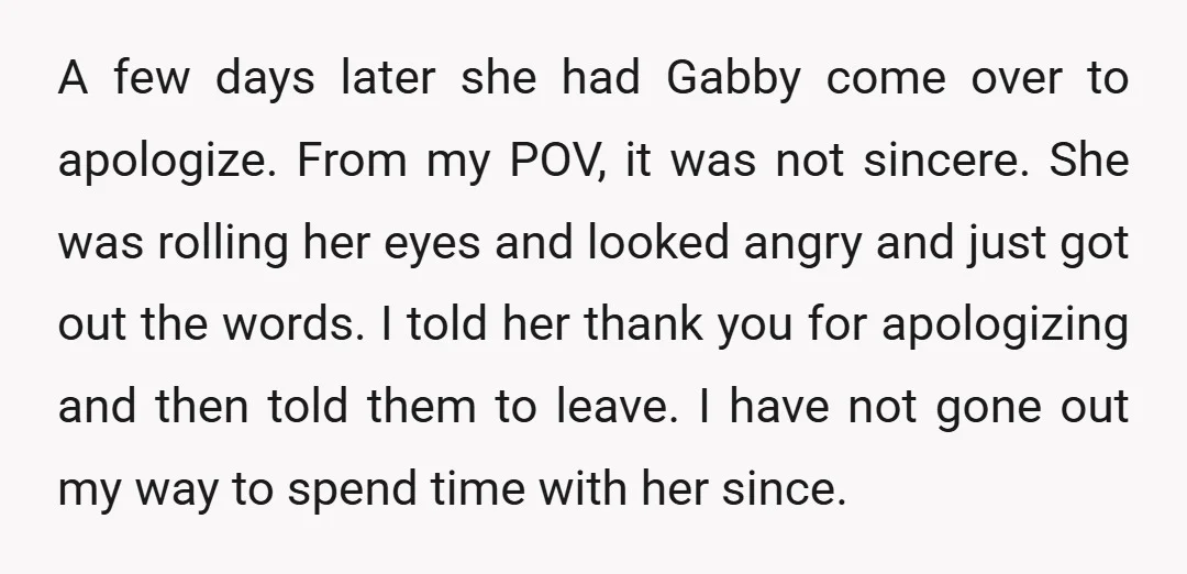 A few days later she had Gabby come over to apologize. From my POV, it was not sincere. She was rolling her eyes and looked angry and just got out...