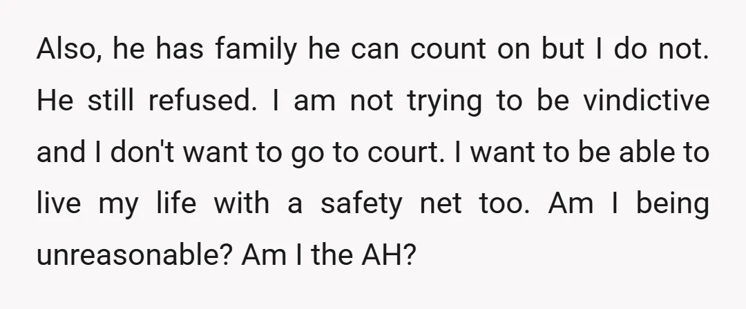 Also, he has family he can count on but I do not. He still refused. I am not trying to be vindictive and I don't want to go to court....