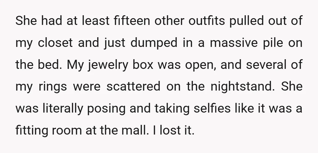 She had at least fifteen other outfits pulled out of my closet and just dumped in a massive pile on the bed. My jewelry box was open, and several of...