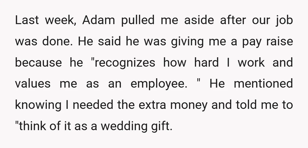 Last week, Adam pulled me aside after our job was done. He said he was giving me a pay raise because he "recognizes how hard I work and values me...