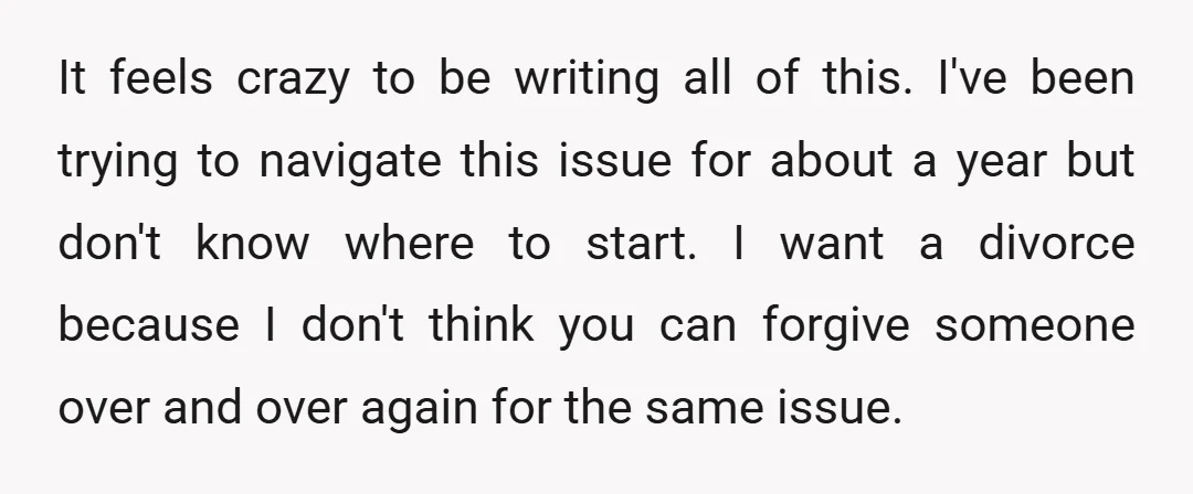 It feels crazy to be writing all of this. I've been trying to navigate this issue for about a year but don't know where to start. I want a divorce...