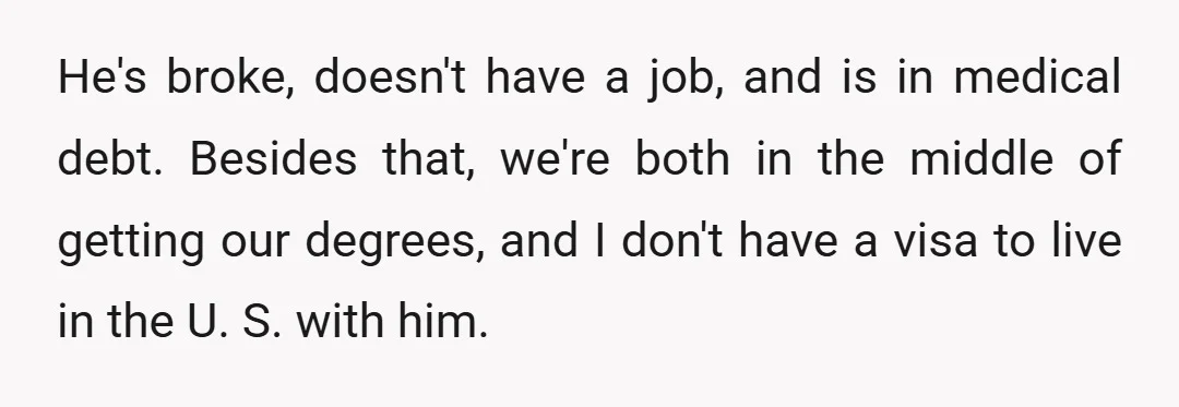 He's broke, doesn't have a job, and is in medical debt. Besides that, we're both in the middle of getting our degrees, and I don't have a visa to live...