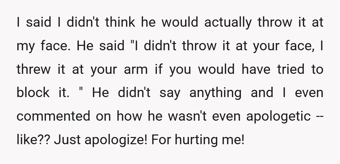 I said I didn't think he would actually throw it at my face. He said "I didn't throw it at your face, I threw it at your arm if you...