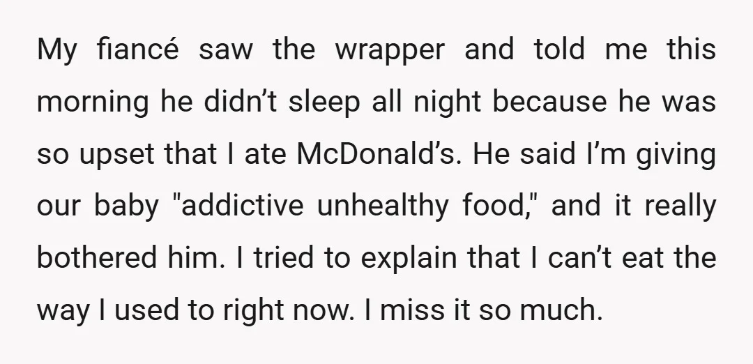 My fiancé saw the wrapper and told me this morning he didn’t sleep all night because he was so upset that I ate McDonald’s. He said I’m giving our baby...