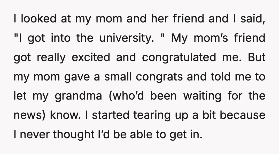 I looked at my mom and her friend and I said, "I got into the university. " My mom’s friend got really excited and congratulated me. But my mom gave...