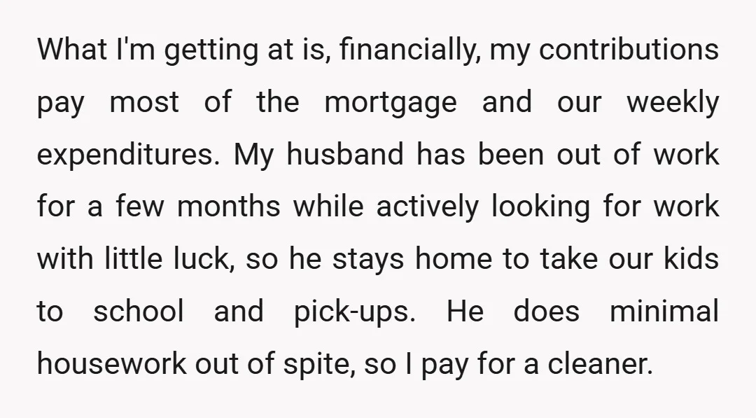 What I'm getting at is, financially, my contributions pay most of the mortgage and our weekly expenditures. My husband has been out of work for a few months while actively...