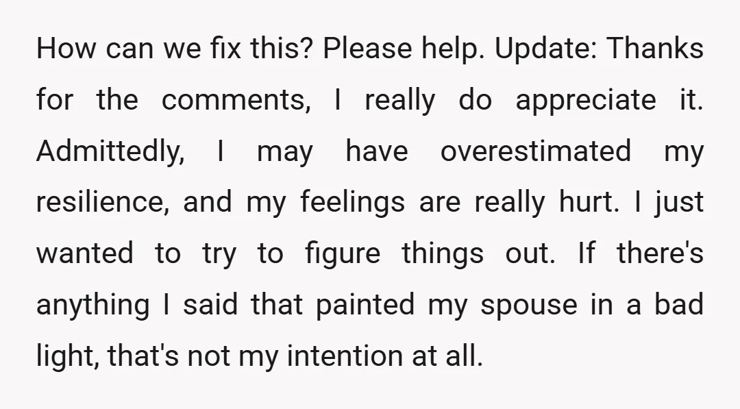 How can we fix this? Please help. Update: Thanks for the comments, I really do appreciate it. Admittedly, I may have overestimated my resilience, and my feelings are really hurt....