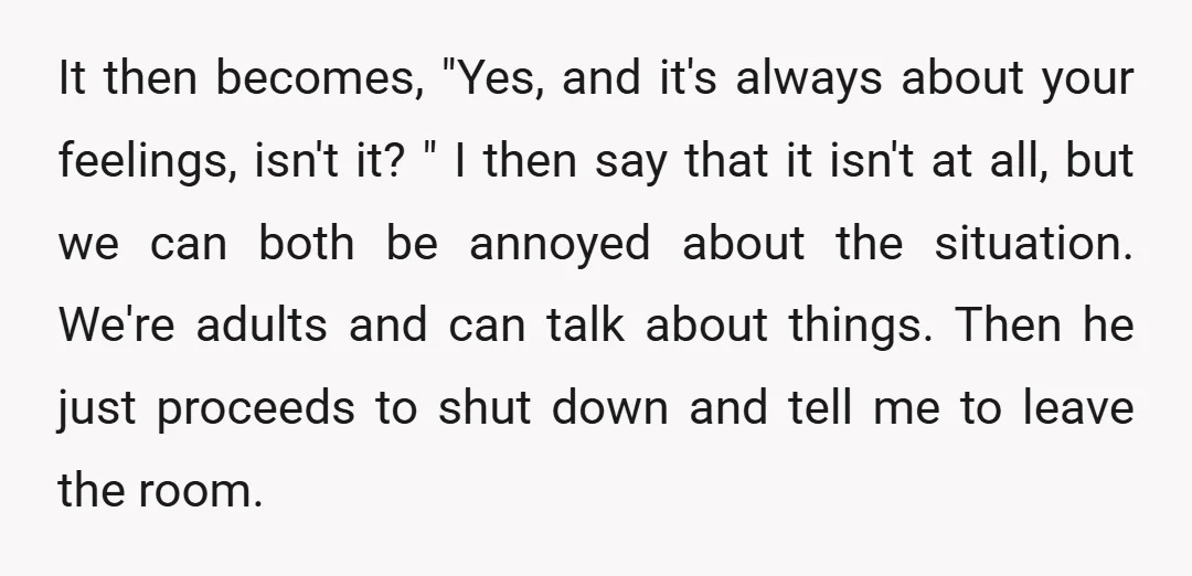 It then becomes, "Yes, and it's always about your feelings, isn't it? " I then say that it isn't at all, but we can both be annoyed about the situation....