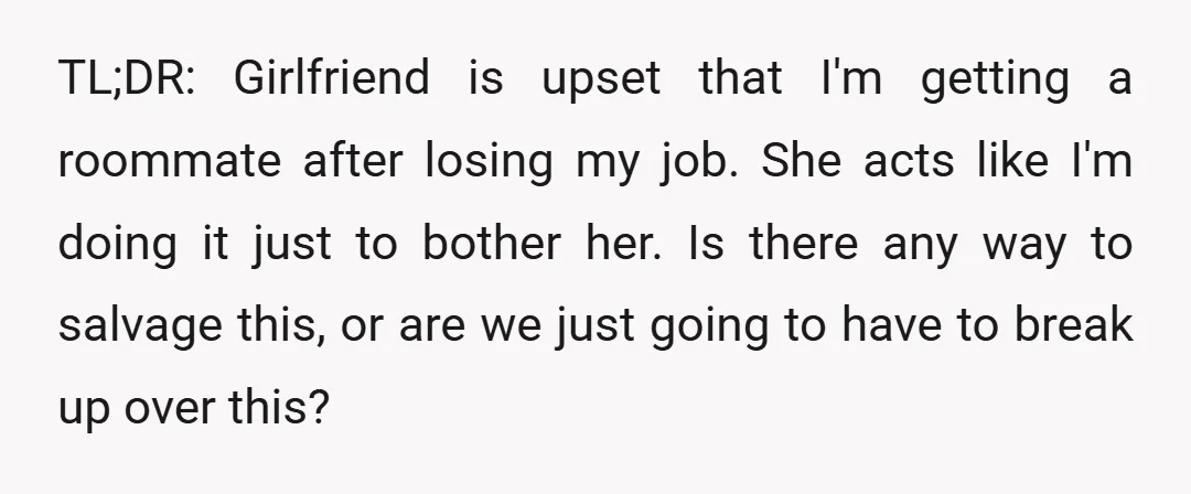 TL;DR: Girlfriend is upset that I'm getting a roommate after losing my job. She acts like I'm doing it just to bother her. Is there any way to salvage this,...