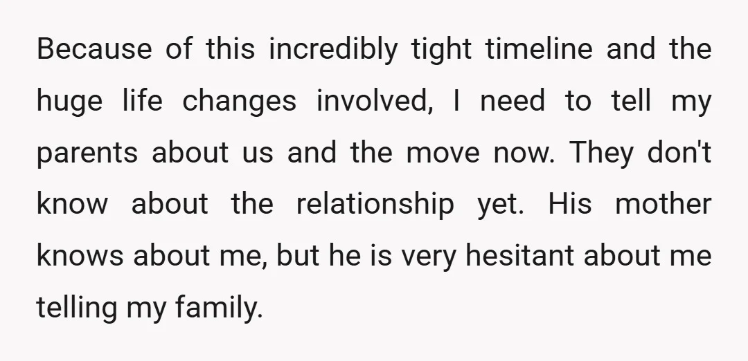 Because of this incredibly tight timeline and the huge life changes involved, I need to tell my parents about us and the move now. They don't know about the relationship...