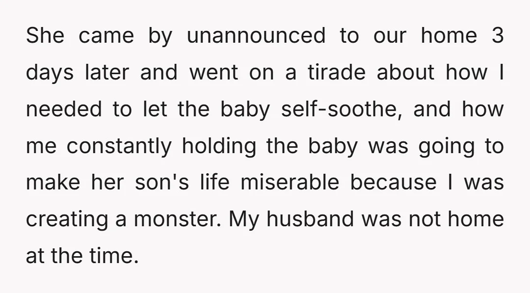 She came by unannounced to our home 3 days later and went on a tirade about how I needed to let the baby self-soothe, and how me constantly holding the...