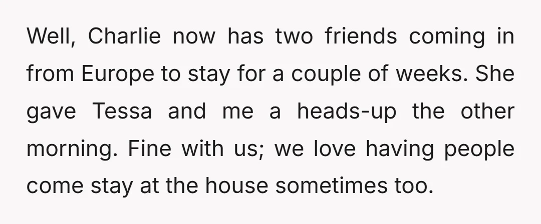 Well, Charlie now has two friends coming in from Europe to stay for a couple of weeks. She gave Tessa and me a heads-up the other morning. Fine with us;...