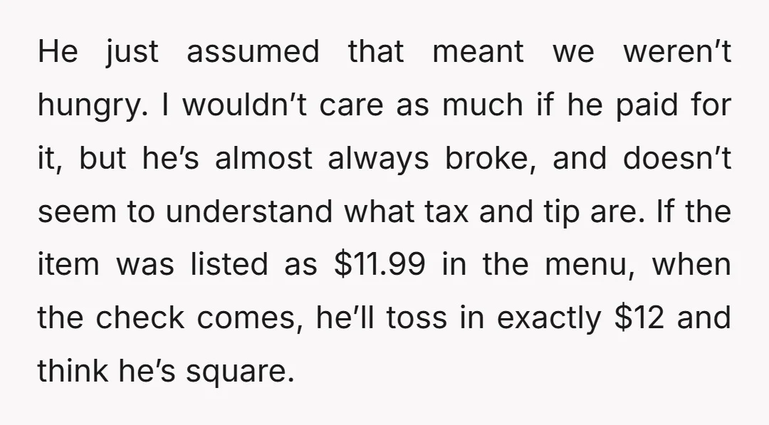 He just assumed that meant we weren’t hungry. I wouldn’t care as much if he paid for it, but he’s almost always broke, and doesn’t seem to understand what tax...