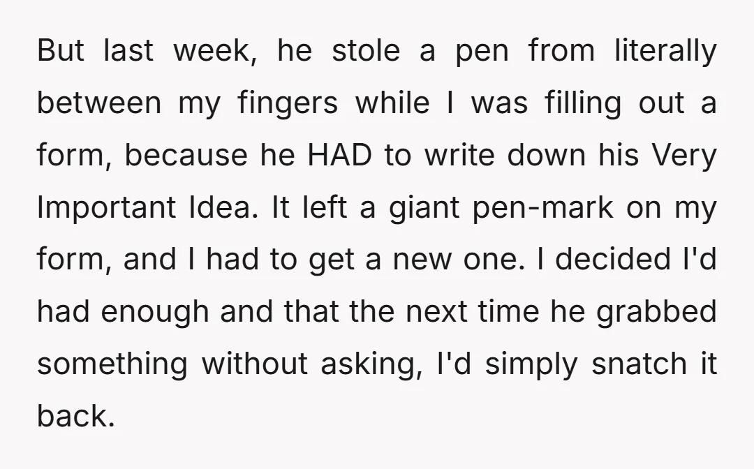 But last week, he stole a pen from literally between my fingers while I was filling out a form, because he HAD to write down his Very Important Idea. It...
