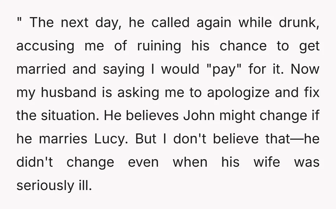 " The next day, he called again while drunk, accusing me of ruining his chance to get married and saying I would "pay" for it. Now my husband is asking...