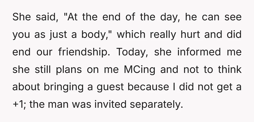 She said, "At the end of the day, he can see you as just a body," which really hurt and did end our friendship. Today, she informed me she still...