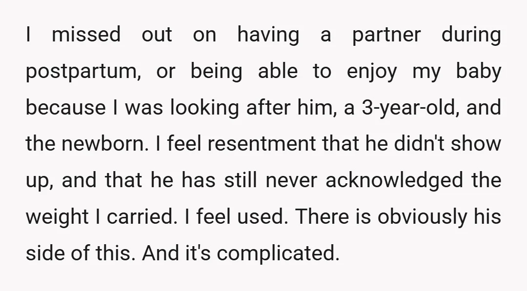 I missed out on having a partner during postpartum, or being able to enjoy my baby because I was looking after him, a 3-year-old, and the newborn. I feel resentment...