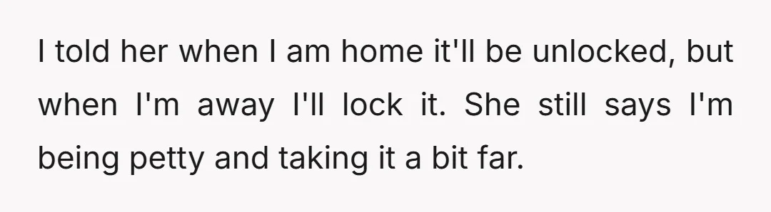 I told her when I am home it'll be unlocked, but when I'm away I'll lock it. She still says I'm being petty and taking it a bit far.