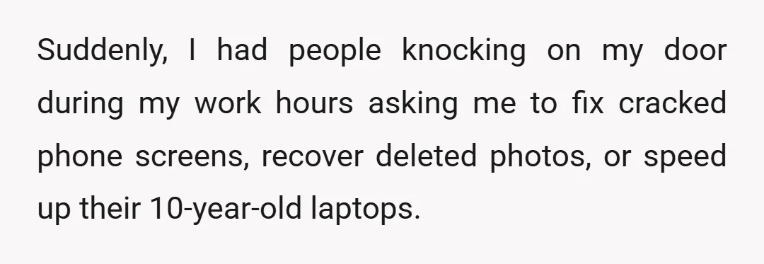 Suddenly, I had people knocking on my door during my work hours asking me to fix cracked phone screens, recover deleted photos, or speed up their 10-year-old laptops.