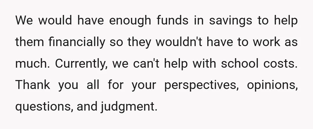 We would have enough funds in savings to help them financially so they wouldn't have to work as much. Currently, we can't help with school costs. Thank you all for...