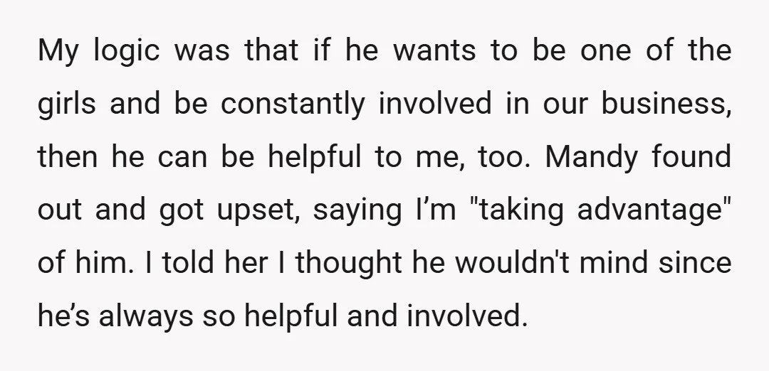 My logic was that if he wants to be one of the girls and be constantly involved in our business, then he can be helpful to me, too. Mandy found...